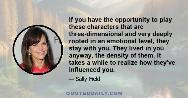 If you have the opportunity to play these characters that are three-dimensional and very deeply rooted in an emotional level, they stay with you. They lived in you anyway, the density of them. It takes a while to