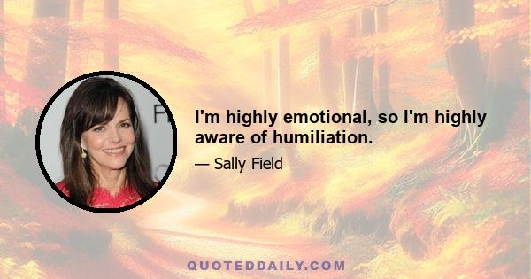 I'm highly emotional, so I'm highly aware of humiliation.