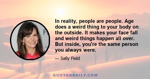 In reality, people are people. Age does a weird thing to your body on the outside. It makes your face fall and weird things happen all over. But inside, you're the same person you always were.