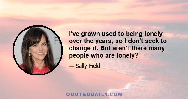 I've grown used to being lonely over the years, so I don't seek to change it. But aren't there many people who are lonely?