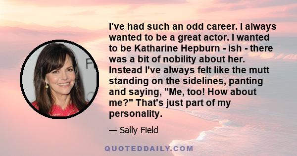 I've had such an odd career. I always wanted to be a great actor. I wanted to be Katharine Hepburn - ish - there was a bit of nobility about her. Instead I've always felt like the mutt standing on the sidelines, panting 