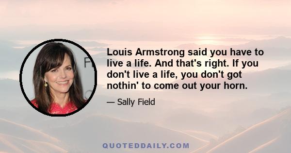 Louis Armstrong said you have to live a life. And that's right. If you don't live a life, you don't got nothin' to come out your horn.