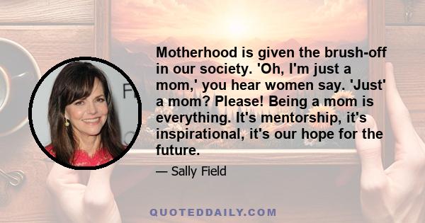 Motherhood is given the brush-off in our society. 'Oh, I'm just a mom,' you hear women say. 'Just' a mom? Please! Being a mom is everything. It's mentorship, it's inspirational, it's our hope for the future.