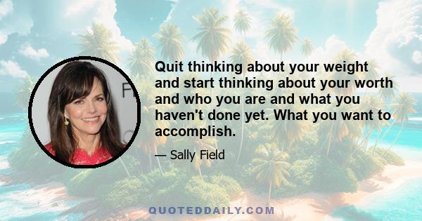 Quit thinking about your weight and start thinking about your worth and who you are and what you haven't done yet. What you want to accomplish.