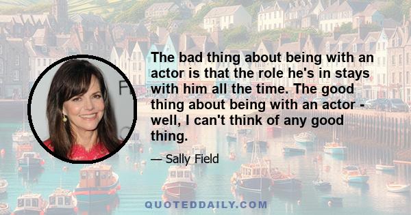 The bad thing about being with an actor is that the role he's in stays with him all the time. The good thing about being with an actor - well, I can't think of any good thing.