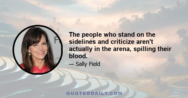 The people who stand on the sidelines and criticize aren't actually in the arena, spilling their blood.