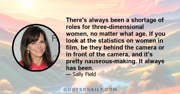 There's always been a shortage of roles for three-dimensional women, no matter what age. If you look at the statistics on women in film, be they behind the camera or in front of the camera, and it's pretty