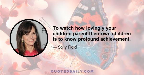 To watch how lovingly your children parent their own children is to know profound achievement.