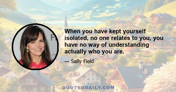 When you have kept yourself isolated, no one relates to you, you have no way of understanding actually who you are.