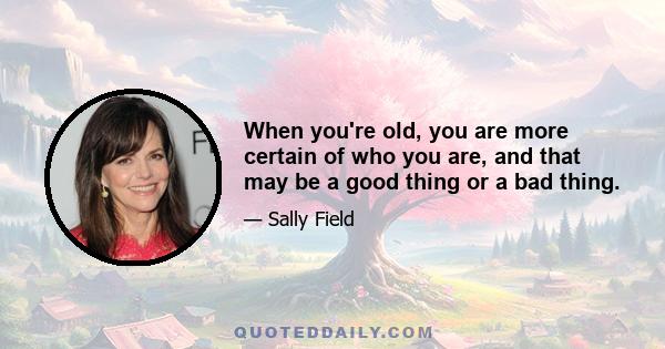 When you're old, you are more certain of who you are, and that may be a good thing or a bad thing.