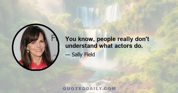 You know, people really don't understand what actors do.