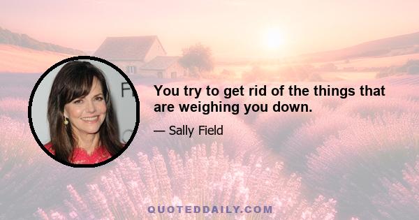 You try to get rid of the things that are weighing you down.