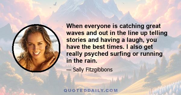 When everyone is catching great waves and out in the line up telling stories and having a laugh, you have the best times. I also get really psyched surfing or running in the rain.