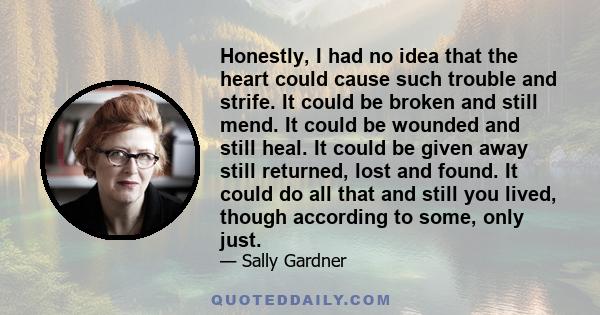 Honestly, I had no idea that the heart could cause such trouble and strife. It could be broken and still mend. It could be wounded and still heal. It could be given away still returned, lost and found. It could do all