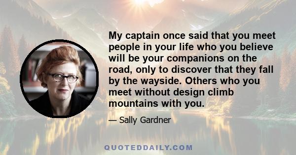 My captain once said that you meet people in your life who you believe will be your companions on the road, only to discover that they fall by the wayside. Others who you meet without design climb mountains with you.