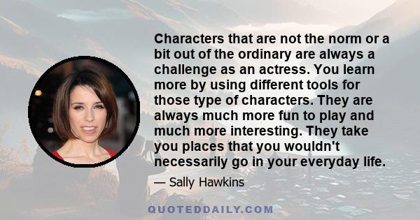 Characters that are not the norm or a bit out of the ordinary are always a challenge as an actress. You learn more by using different tools for those type of characters. They are always much more fun to play and much