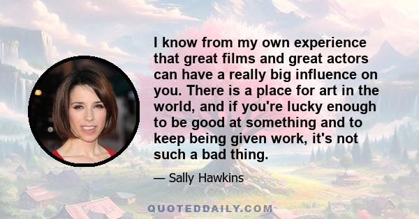 I know from my own experience that great films and great actors can have a really big influence on you. There is a place for art in the world, and if you're lucky enough to be good at something and to keep being given