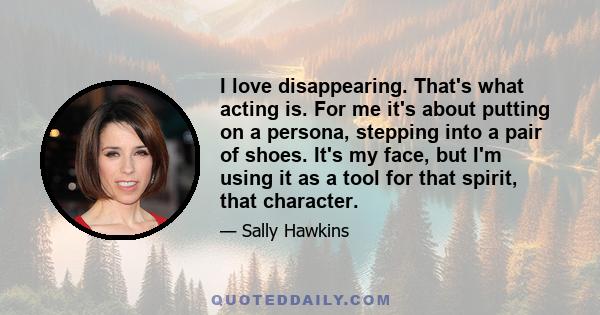 I love disappearing. That's what acting is. For me it's about putting on a persona, stepping into a pair of shoes. It's my face, but I'm using it as a tool for that spirit, that character.