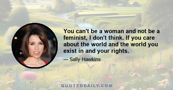 You can't be a woman and not be a feminist, I don't think. If you care about the world and the world you exist in and your rights.