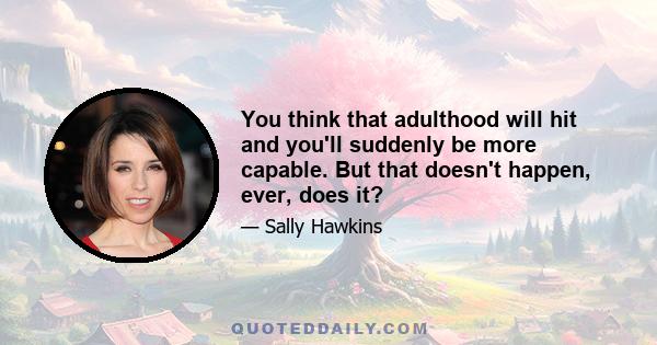 You think that adulthood will hit and you'll suddenly be more capable. But that doesn't happen, ever, does it?