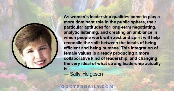 As women's leadership qualities come to play a more dominant role in the public sphere, their particular aptitudes for long-term negotiating, analytic listening, and creating an ambiance in which people work with zest