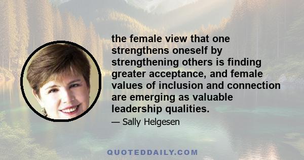 the female view that one strengthens oneself by strengthening others is finding greater acceptance, and female values of inclusion and connection are emerging as valuable leadership qualities.