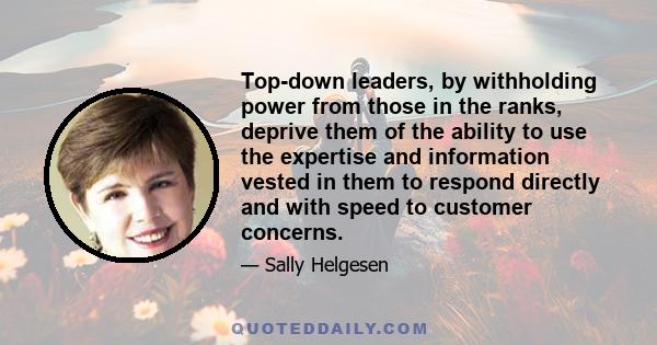 Top-down leaders, by withholding power from those in the ranks, deprive them of the ability to use the expertise and information vested in them to respond directly and with speed to customer concerns.