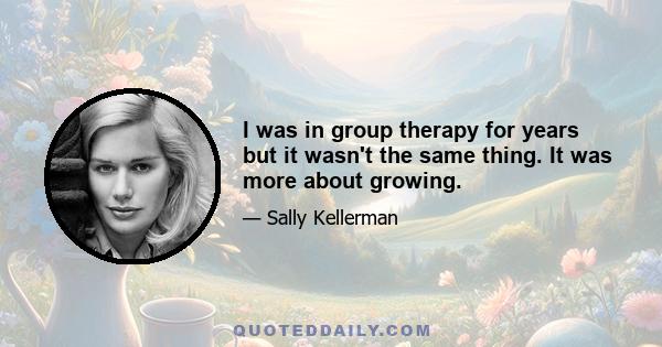 I was in group therapy for years but it wasn't the same thing. It was more about growing.