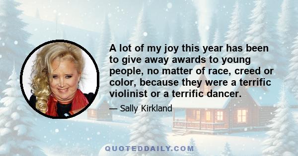 A lot of my joy this year has been to give away awards to young people, no matter of race, creed or color, because they were a terrific violinist or a terrific dancer.