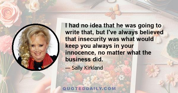 I had no idea that he was going to write that, but I've always believed that insecurity was what would keep you always in your innocence, no matter what the business did.