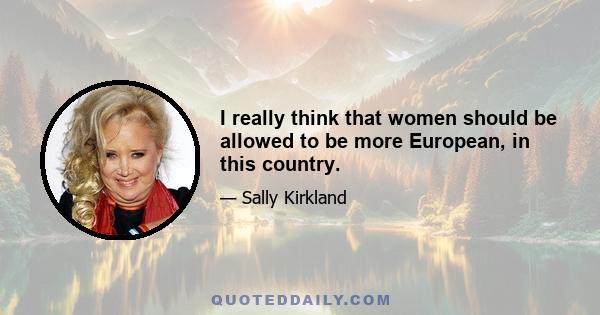 I really think that women should be allowed to be more European, in this country.