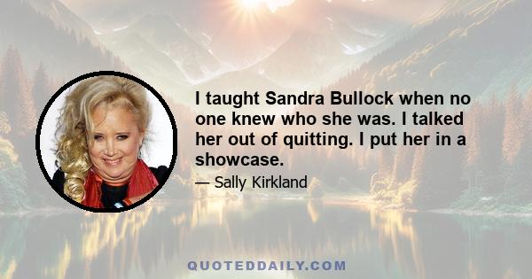 I taught Sandra Bullock when no one knew who she was. I talked her out of quitting. I put her in a showcase.