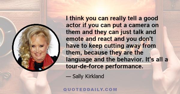 I think you can really tell a good actor if you can put a camera on them and they can just talk and emote and react and you don't have to keep cutting away from them, because they are the language and the behavior. It's 