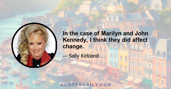 In the case of Marilyn and John Kennedy, I think they did affect change.