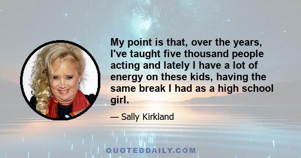 My point is that, over the years, I've taught five thousand people acting and lately I have a lot of energy on these kids, having the same break I had as a high school girl.