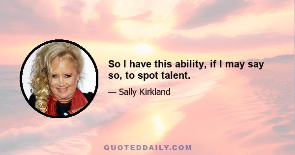 So I have this ability, if I may say so, to spot talent.