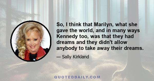 So, I think that Marilyn, what she gave the world, and in many ways Kennedy too, was that they had dreams and they didn't allow anybody to take away their dreams.