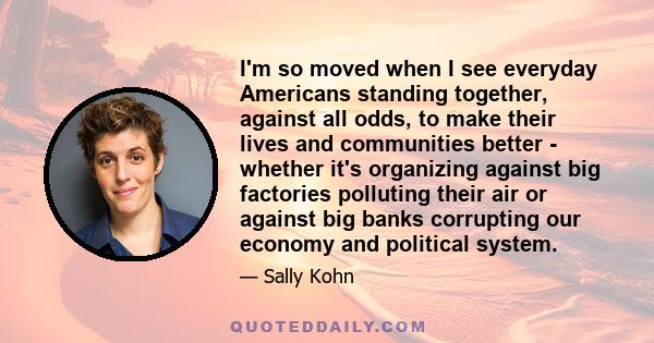 I'm so moved when I see everyday Americans standing together, against all odds, to make their lives and communities better - whether it's organizing against big factories polluting their air or against big banks