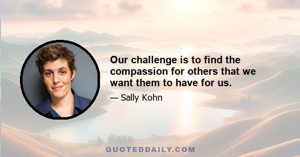 Our challenge is to find the compassion for others that we want them to have for us.