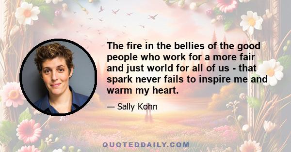 The fire in the bellies of the good people who work for a more fair and just world for all of us - that spark never fails to inspire me and warm my heart.