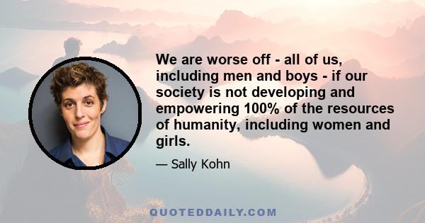 We are worse off - all of us, including men and boys - if our society is not developing and empowering 100% of the resources of humanity, including women and girls.