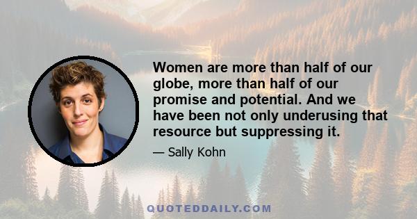 Women are more than half of our globe, more than half of our promise and potential. And we have been not only underusing that resource but suppressing it.