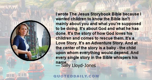 I wrote The Jesus Storybook Bible because I wanted children to know the Bible isn't mainly about you and what you're supposed to be doing. It's about God and what he has done. It's the story of how God loves his