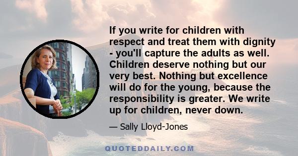 If you write for children with respect and treat them with dignity - you'll capture the adults as well. Children deserve nothing but our very best. Nothing but excellence will do for the young, because the