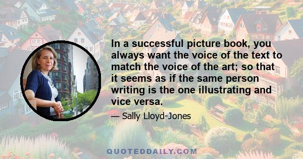 In a successful picture book, you always want the voice of the text to match the voice of the art; so that it seems as if the same person writing is the one illustrating and vice versa.