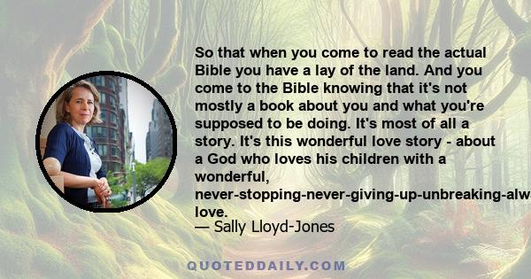 So that when you come to read the actual Bible you have a lay of the land. And you come to the Bible knowing that it's not mostly a book about you and what you're supposed to be doing. It's most of all a story. It's