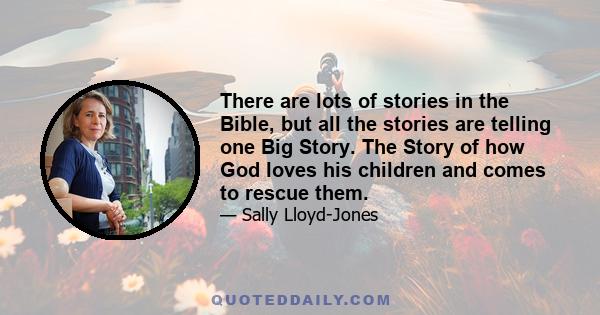 There are lots of stories in the Bible, but all the stories are telling one Big Story. The Story of how God loves his children and comes to rescue them.