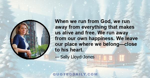 When we run from God, we run away from everything that makes us alive and free. We run away from our own happiness. We leave our place where we belong—close to his heart.