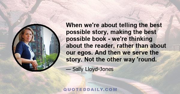 When we're about telling the best possible story, making the best possible book - we're thinking about the reader, rather than about our egos. And then we serve the story. Not the other way 'round.