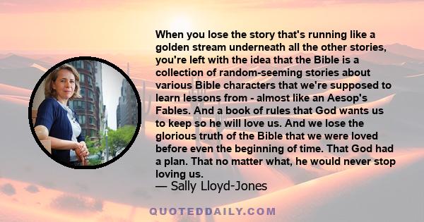 When you lose the story that's running like a golden stream underneath all the other stories, you're left with the idea that the Bible is a collection of random-seeming stories about various Bible characters that we're